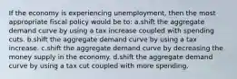 If the economy is experiencing unemployment, then the most appropriate fiscal policy would be to: a.shift the aggregate demand curve by using a tax increase coupled with spending cuts. b.shift the aggregate demand curve by using a tax increase. c.shift the aggregate demand curve by decreasing the money supply in the economy. d.shift the aggregate demand curve by using a tax cut coupled with more spending.