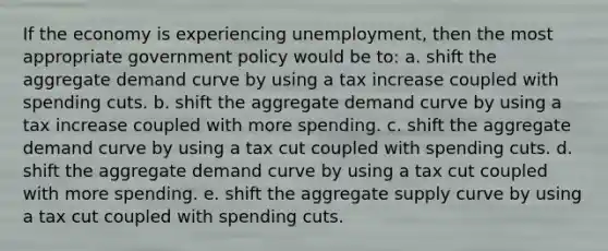 If the economy is experiencing unemployment, then the most appropriate government policy would be to: a. shift the aggregate demand curve by using a tax increase coupled with spending cuts. b. shift the aggregate demand curve by using a tax increase coupled with more spending. c. shift the aggregate demand curve by using a tax cut coupled with spending cuts. d. shift the aggregate demand curve by using a tax cut coupled with more spending. e. shift the aggregate supply curve by using a tax cut coupled with spending cuts.