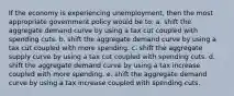 If the economy is experiencing unemployment, then the most appropriate government policy would be to: a. shift the aggregate demand curve by using a tax cut coupled with spending cuts. b. shift the aggregate demand curve by using a tax cut coupled with more spending. c. shift the aggregate supply curve by using a tax cut coupled with spending cuts. d. shift the aggregate demand curve by using a tax increase coupled with more spending. e. shift the aggregate demand curve by using a tax increase coupled with spending cuts.