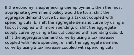 If the economy is experiencing unemployment, then the most appropriate government policy would be to: a. shift the aggregate demand curve by using a tax cut coupled with spending cuts. b. shift the aggregate demand curve by using a tax cut coupled with more spending. c. shift the aggregate supply curve by using a tax cut coupled with spending cuts. d. shift the aggregate demand curve by using a tax increase coupled with more spending. e. shift the aggregate demand curve by using a tax increase coupled with spending cuts.