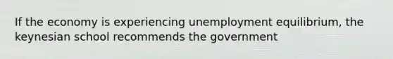 If the economy is experiencing unemployment equilibrium, the keynesian school recommends the government