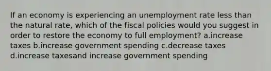 If an economy is experiencing an unemployment rate less than the natural rate, which of the fiscal policies would you suggest in order to restore the economy to full employment? a.increase taxes b.increase government spending c.decrease taxes d.increase taxesand increase government spending