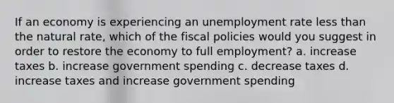 If an economy is experiencing an unemployment rate less than the natural rate, which of the fiscal policies would you suggest in order to restore the economy to full employment? a. increase taxes b. increase government spending c. decrease taxes d. increase taxes and increase government spending