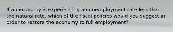 If an economy is experiencing an <a href='https://www.questionai.com/knowledge/kh7PJ5HsOk-unemployment-rate' class='anchor-knowledge'>unemployment rate</a> <a href='https://www.questionai.com/knowledge/k7BtlYpAMX-less-than' class='anchor-knowledge'>less than</a> the natural rate, which of the fiscal policies would you suggest in order to restore the economy to full employment?