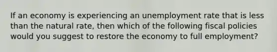 If an economy is experiencing an unemployment rate that is less than the natural rate, then which of the following fiscal policies would you suggest to restore the economy to full employment?