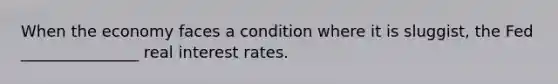 When the economy faces a condition where it is sluggist, the Fed _______________ real interest rates.