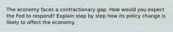 The economy faces a contractionary gap. How would you expect the Fed to respond? Explain step by step how its policy change is likely to affect the economy.