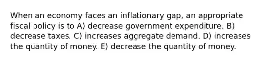 When an economy faces an inflationary gap, an appropriate fiscal policy is to A) decrease government expenditure. B) decrease taxes. C) increases aggregate demand. D) increases the quantity of money. E) decrease the quantity of money.