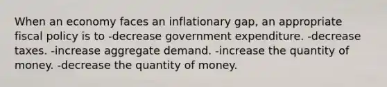 When an economy faces an inflationary gap, an appropriate fiscal policy is to -decrease government expenditure. -decrease taxes. -increase aggregate demand. -increase the quantity of money. -decrease the quantity of money.