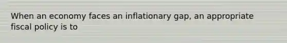 When an economy faces an inflationary gap, an appropriate fiscal policy is to