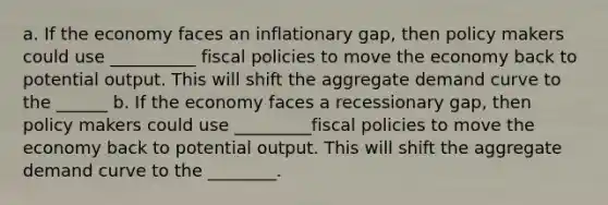 a. If the economy faces an inflationary gap, then policy makers could use __________ fiscal policies to move the economy back to potential output. This will shift the aggregate demand curve to the ______ b. If the economy faces a recessionary gap, then policy makers could use _________fiscal policies to move the economy back to potential output. This will shift the aggregate demand curve to the ________.