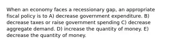 When an economy faces a recessionary gap, an appropriate fiscal policy is to A) decrease government expenditure. B) decrease taxes or raise government spending C) decrease aggregate demand. D) increase the quantity of money. E) decrease the quantity of money.