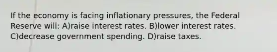 If the economy is facing inflationary pressures, the Federal Reserve will: A)raise interest rates. B)lower interest rates. C)decrease government spending. D)raise taxes.