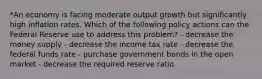 *An economy is facing moderate output growth but significantly high inflation rates. Which of the following policy actions can the Federal Reserve use to address this problem? - decrease the money supply - decrease the income tax rate - decrease the federal funds rate - purchase government bonds in the open market - decrease the required reserve ratio