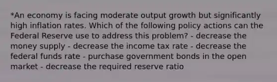 *An economy is facing moderate output growth but significantly high inflation rates. Which of the following policy actions can the Federal Reserve use to address this problem? - decrease the money supply - decrease the income tax rate - decrease the federal funds rate - purchase government bonds in the open market - decrease the required reserve ratio