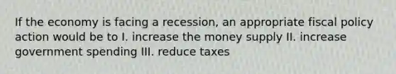 If the economy is facing a recession, an appropriate fiscal policy action would be to I. increase the money supply II. increase government spending III. reduce taxes