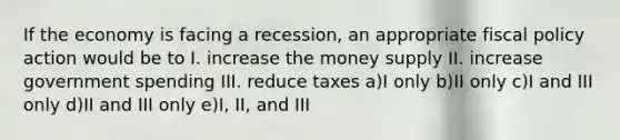 If the economy is facing a recession, an appropriate fiscal policy action would be to I. increase the money supply II. increase government spending III. reduce taxes a)I only b)II only c)I and III only d)II and III only e)I, II, and III