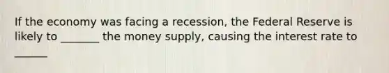 If the economy was facing a recession, the Federal Reserve is likely to _______ the money supply, causing the interest rate to ______