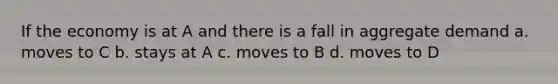 If the economy is at A and there is a fall in aggregate demand a. moves to C b. stays at A c. moves to B d. moves to D