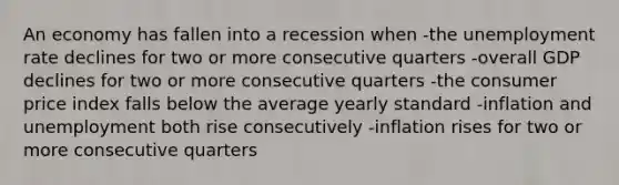 An economy has fallen into a recession when -the unemployment rate declines for two or more consecutive quarters -overall GDP declines for two or more consecutive quarters -the consumer price index falls below the average yearly standard -inflation and unemployment both rise consecutively -inflation rises for two or more consecutive quarters