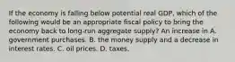 If the economy is falling below potential real​ GDP, which of the following would be an appropriate fiscal policy to bring the economy back to​ long-run aggregate​ supply? An increase in A. government purchases. B. the money supply and a decrease in interest rates. C. oil prices. D. taxes.