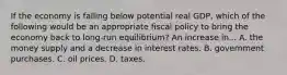 If the economy is falling below potential real GDP, which of the following would be an appropriate fiscal policy to bring the economy back to long-run equilibrium? An increase in... A. the money supply and a decrease in interest rates. B. government purchases. C. oil prices. D. taxes.