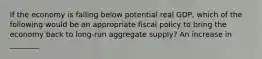 If the economy is falling below potential real GDP, which of the following would be an appropriate fiscal policy to bring the economy back to long-run aggregate supply? An increase in ________