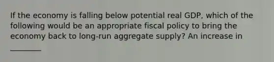 If the economy is falling below potential real GDP, which of the following would be an appropriate fiscal policy to bring the economy back to long-run aggregate supply? An increase in ________