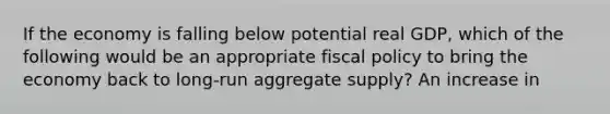 If the economy is falling below potential real​ GDP, which of the following would be an appropriate fiscal policy to bring the economy back to​ long-run aggregate​ supply? An increase in