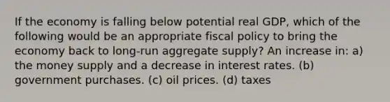 If the economy is falling below potential real GDP, which of the following would be an appropriate fiscal policy to bring the economy back to long-run aggregate supply? An increase in: a) the money supply and a decrease in interest rates. (b) government purchases. (c) oil prices. (d) taxes