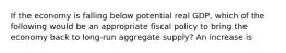 If the economy is falling below potential real GDP, which of the following would be an appropriate fiscal policy to bring the economy back to long-run aggregate supply? An increase is