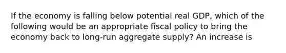 If the economy is falling below potential real GDP, which of the following would be an appropriate <a href='https://www.questionai.com/knowledge/kPTgdbKdvz-fiscal-policy' class='anchor-knowledge'>fiscal policy</a> to bring the economy back to long-run aggregate supply? An increase is