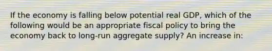 If the economy is falling below potential real GDP, which of the following would be an appropriate fiscal policy to bring the economy back to long-run aggregate supply? An increase in: