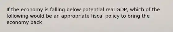 If the economy is falling below potential real GDP, which of the following would be an appropriate <a href='https://www.questionai.com/knowledge/kPTgdbKdvz-fiscal-policy' class='anchor-knowledge'>fiscal policy</a> to bring the economy back