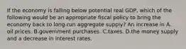 If the economy is falling below potential real​ GDP, which of the following would be an appropriate fiscal policy to bring the economy back to​ long-run aggregate​ supply? An increase in A. oil prices. B.government purchases. C.taxes. D.the money supply and a decrease in interest rates.
