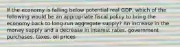 If the economy is falling below potential real GDP, which of the following would be an appropriate fiscal policy to bring the economy back to long-run aggregate supply? An increase in the money supply and a decrease in interest rates. government purchases. taxes. oil prices