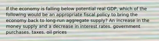 If the economy is falling below potential real GDP, which of the following would be an appropriate fiscal policy to bring the economy back to long-run aggregate supply? An increase in the money supply and a decrease in interest rates. government purchases. taxes. oil prices