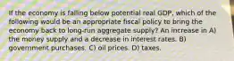 If the economy is falling below potential real GDP, which of the following would be an appropriate fiscal policy to bring the economy back to long-run aggregate supply? An increase in A) the money supply and a decrease in interest rates. B) government purchases. C) oil prices. D) taxes.