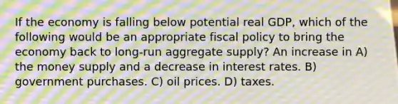 If the economy is falling below potential real GDP, which of the following would be an appropriate <a href='https://www.questionai.com/knowledge/kPTgdbKdvz-fiscal-policy' class='anchor-knowledge'>fiscal policy</a> to bring the economy back to long-run aggregate supply? An increase in A) the money supply and a decrease in interest rates. B) government purchases. C) oil prices. D) taxes.