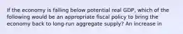 If the economy is falling below potential real GDP, which of the following would be an appropriate fiscal policy to bring the economy back to long-run aggregate supply? An increase in