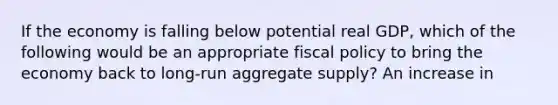 If the economy is falling below potential real GDP, which of the following would be an appropriate fiscal policy to bring the economy back to long-run aggregate supply? An increase in