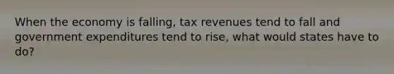 When the economy is falling, tax revenues tend to fall and government expenditures tend to rise, what would states have to do?