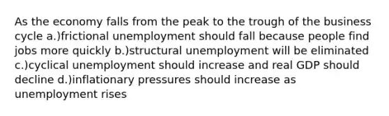 As the economy falls from the peak to the trough of the business cycle a.)frictional unemployment should fall because people find jobs more quickly b.)structural unemployment will be eliminated c.)cyclical unemployment should increase and real GDP should decline d.)inflationary pressures should increase as unemployment rises