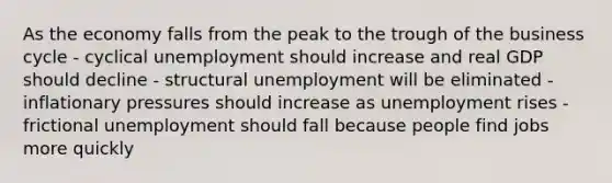 As the economy falls from the peak to the trough of the business cycle - cyclical unemployment should increase and real GDP should decline - structural unemployment will be eliminated - inflationary pressures should increase as unemployment rises - frictional unemployment should fall because people find jobs more quickly