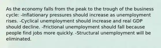 As the economy falls from the peak to the trough of the business cycle: -Inflationary pressures should increase as unemployment rises. -Cyclical unemployment should increase and real GDP should decline. -Frictional unemployment should fall because people find jobs more quickly. -Structural unemployment will be eliminated.