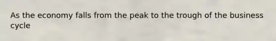 As the economy falls from the peak to the trough of the business cycle