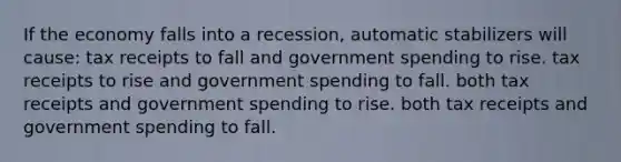 If the economy falls into a recession, automatic stabilizers will cause: tax receipts to fall and government spending to rise. tax receipts to rise and government spending to fall. both tax receipts and government spending to rise. both tax receipts and government spending to fall.