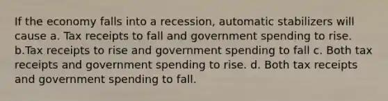 If the economy falls into a recession, automatic stabilizers will cause a. Tax receipts to fall and government spending to rise. b.Tax receipts to rise and government spending to fall c. Both tax receipts and government spending to rise. d. Both tax receipts and government spending to fall.