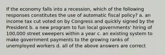 If the economy falls into a recession, which of the following responses constitutes the use of automatic <a href='https://www.questionai.com/knowledge/kPTgdbKdvz-fiscal-policy' class='anchor-knowledge'>fiscal policy</a>? a. an income tax cut voted on by Congress and quickly signed by the President b. a new program to fun local governments' hiring of 100,000 street sweepers within a year c. an existing system to make government payments to the growing ranks of unemployed workers d. all of the above answers are correct