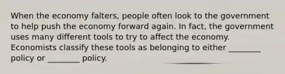 When the economy falters, people often look to the government to help push the economy forward again. In fact, the government uses many different tools to try to affect the economy. Economists classify these tools as belonging to either ________ policy or ________ policy.